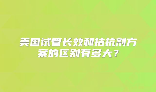 美国试管长效和拮抗剂方案的区别有多大？