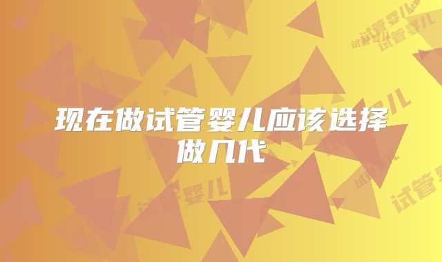 现在做试管婴儿应该选择做几代