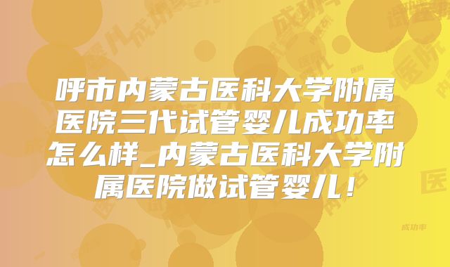 呼市内蒙古医科大学附属医院三代试管婴儿成功率怎么样_内蒙古医科大学附属医院做试管婴儿！