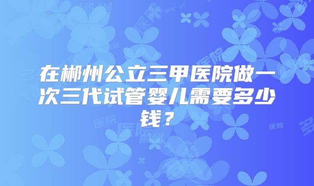 在郴州公立三甲医院做一次三代试管婴儿需要多少钱？