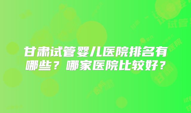 甘肃试管婴儿医院排名有哪些？哪家医院比较好？