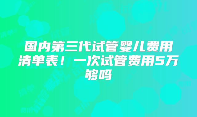 国内第三代试管婴儿费用清单表！一次试管费用5万够吗