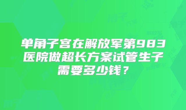 单角子宫在解放军第983医院做超长方案试管生子需要多少钱？