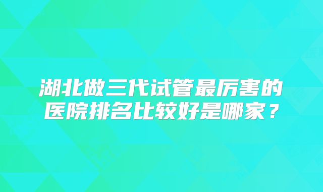 湖北做三代试管最厉害的医院排名比较好是哪家？