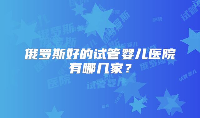 俄罗斯好的试管婴儿医院有哪几家?