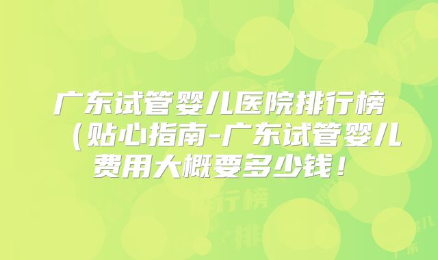 广东试管婴儿医院排行榜（贴心指南-广东试管婴儿费用大概要多少钱！