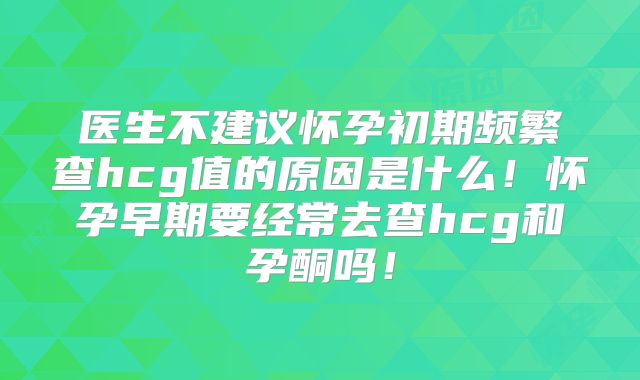医生不建议怀孕初期频繁查hcg值的原因是什么！怀孕早期要经常去查hcg和孕酮吗！