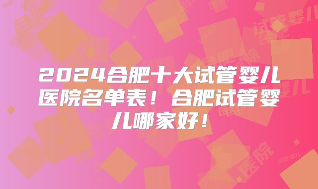 2024合肥十大试管婴儿医院名单表！合肥试管婴儿哪家好！