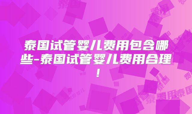 泰国试管婴儿费用包含哪些-泰国试管婴儿费用合理！