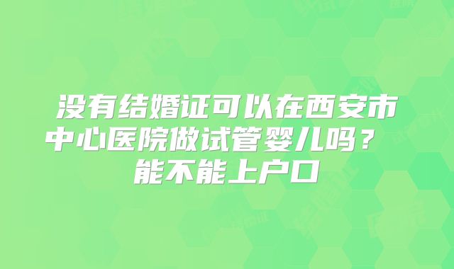没有结婚证可以在西安市中心医院做试管婴儿吗？ 能不能上户口