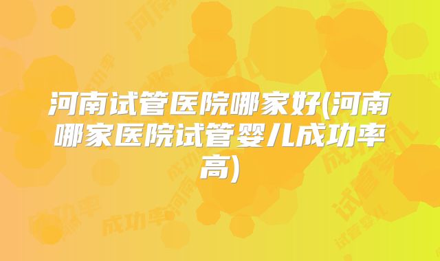 河南试管医院哪家好(河南哪家医院试管婴儿成功率高)