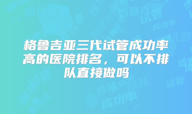 格鲁吉亚三代试管成功率高的医院排名,可以不排队直接做吗