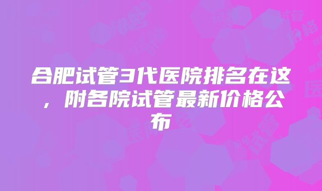 合肥试管3代医院排名在这，附各院试管最新价格公布
