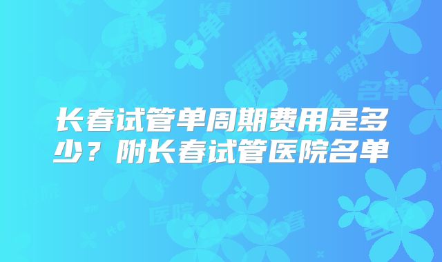 长春试管单周期费用是多少？附长春试管医院名单