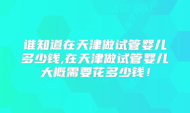 谁知道在天津做试管婴儿多少钱,在天津做试管婴儿大概需要花多少钱！