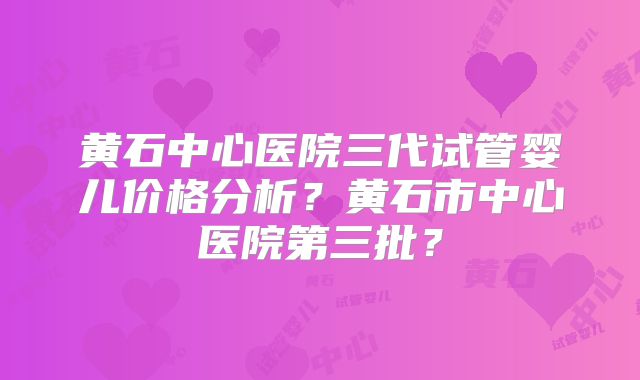 黄石中心医院三代试管婴儿价格分析？黄石市中心医院第三批？