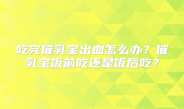 吃完催乳宝出血怎么办？催乳宝饭前吃还是饭后吃？