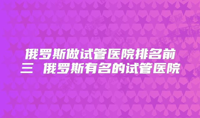 俄罗斯做试管医院排名前三 俄罗斯有名的试管医院