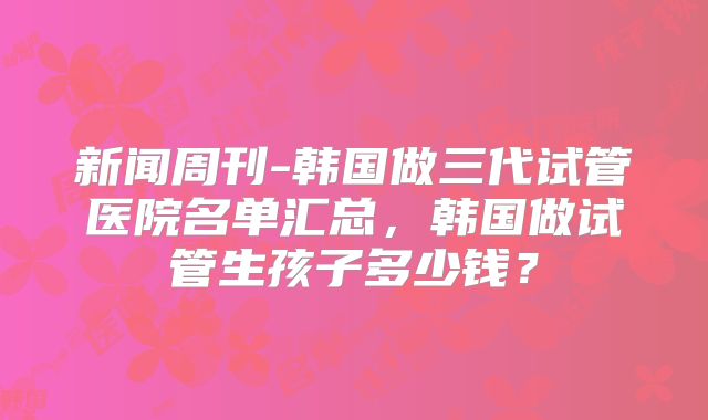 新闻周刊-韩国做三代试管医院名单汇总，韩国做试管生孩子多少钱？