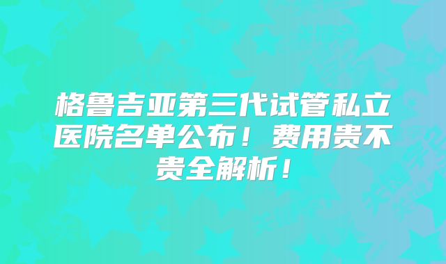 格鲁吉亚第三代试管私立医院名单公布！费用贵不贵全解析！