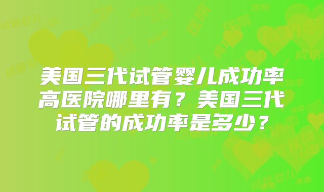 美国三代试管婴儿成功率高医院哪里有？美国三代试管的成功率是多少？