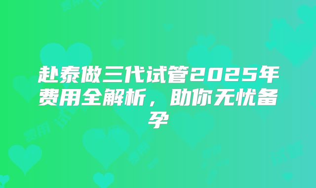 赴泰做三代试管2025年费用全解析,助你无忧备孕