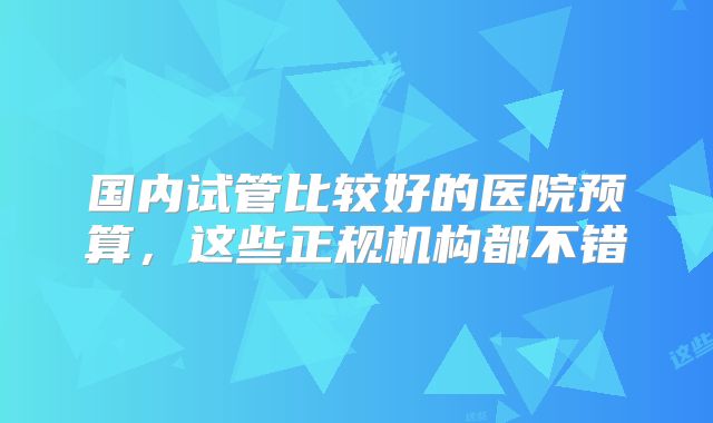 国内试管比较好的医院预算，这些正规机构都不错