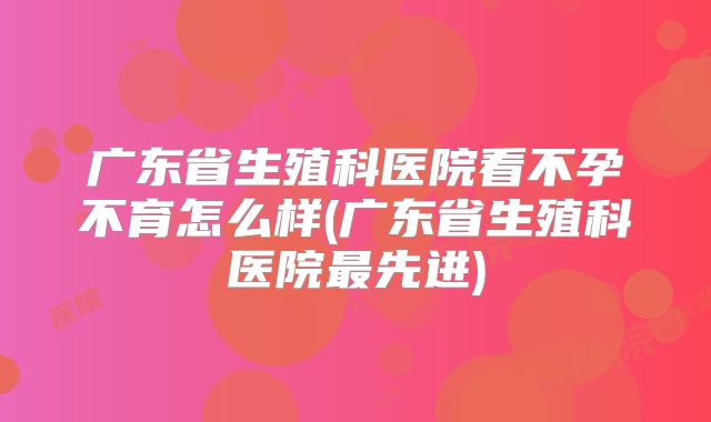 广东省生殖科医院看不孕不育怎么样(广东省生殖科医院最先进)