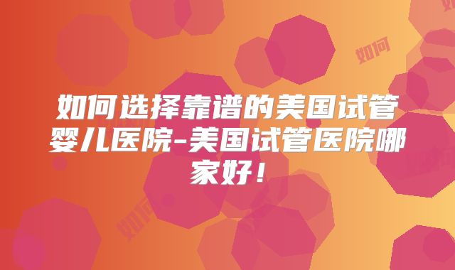 如何选择靠谱的美国试管婴儿医院-美国试管医院哪家好!