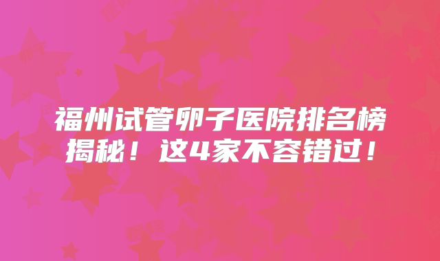 福州试管卵子医院排名榜揭秘！这4家不容错过！