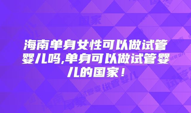 海南单身女性可以做试管婴儿吗,单身可以做试管婴儿的国家！