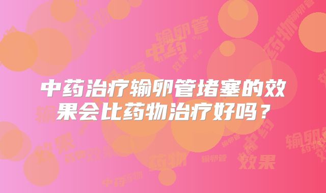 中药治疗输卵管堵塞的效果会比药物治疗好吗？