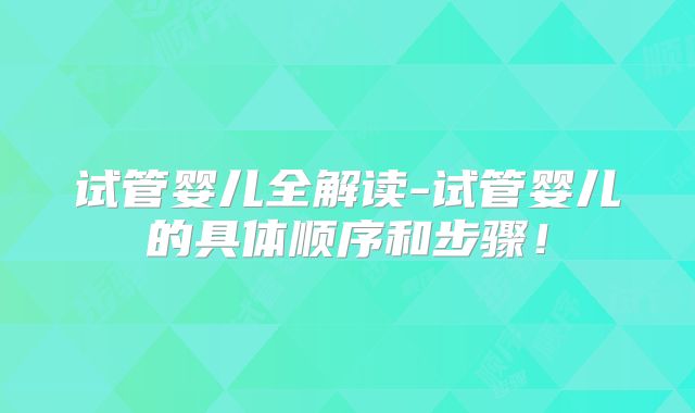 试管婴儿全解读-试管婴儿的具体顺序和步骤！