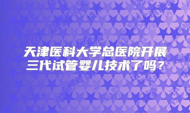 天津医科大学总医院开展三代试管婴儿技术了吗？