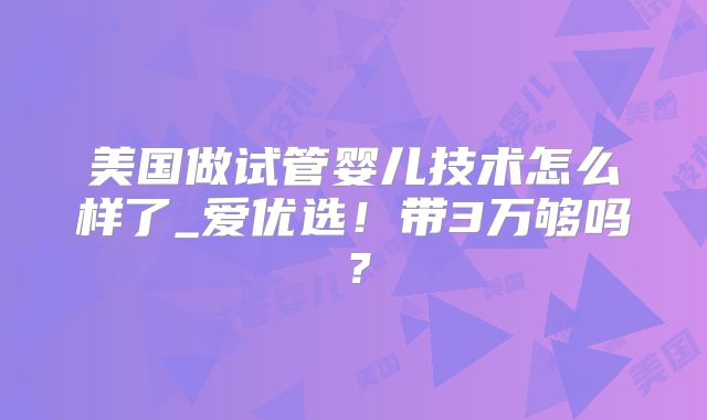 美国做试管婴儿技术怎么样了_爱优选！带3万够吗？