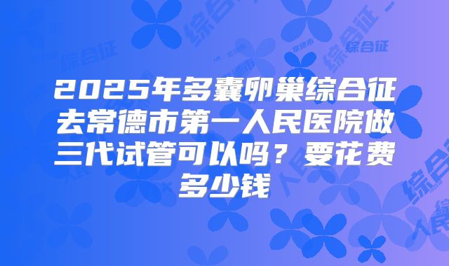 2025年多囊卵巢综合征去常德市第一人民医院做三代试管可以吗？要花费多少钱