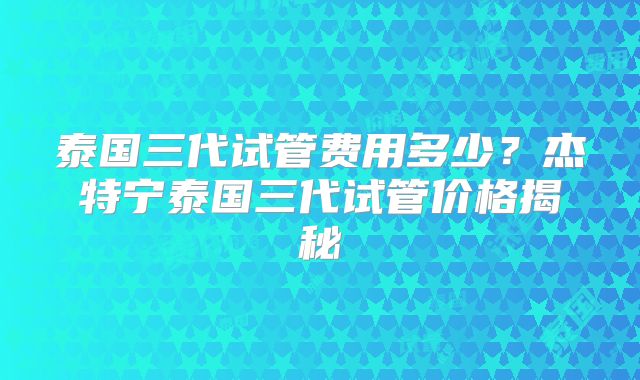 泰国三代试管费用多少？杰特宁泰国三代试管价格揭秘