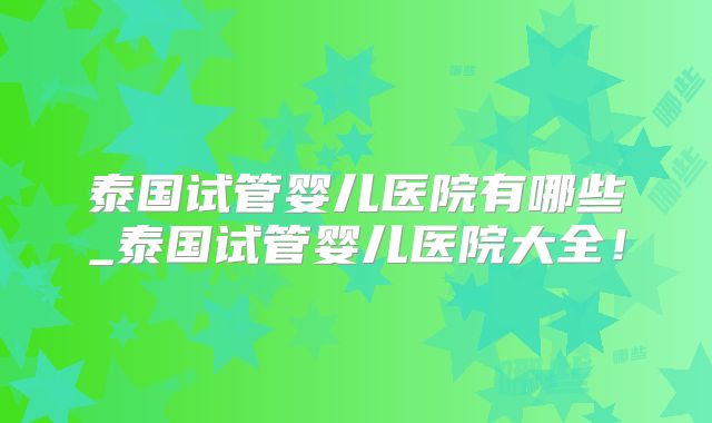 泰国试管婴儿医院有哪些_泰国试管婴儿医院大全！