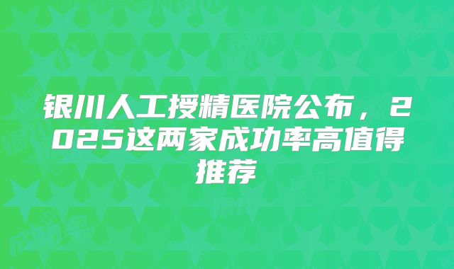 银川人工授精医院公布，2025这两家成功率高值得推荐