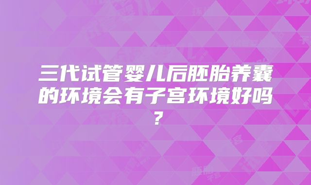 三代试管婴儿后胚胎养囊的环境会有子宫环境好吗？