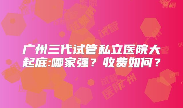 广州三代试管私立医院大起底:哪家强?收费如何?