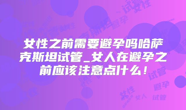 女性之前需要避孕吗哈萨克斯坦试管_女人在避孕之前应该注意点什么！