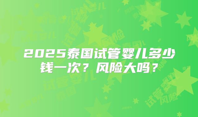 2025泰国试管婴儿多少钱一次？风险大吗？