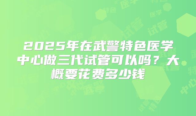 2025年在武警特色医学中心做三代试管可以吗？大概要花费多少钱