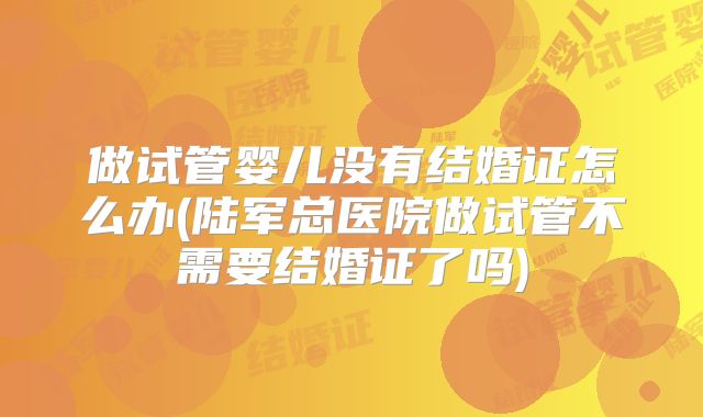 做试管婴儿没有结婚证怎么办(陆军总医院做试管不需要结婚证了吗)