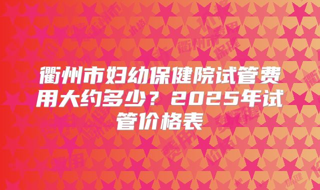 衢州市妇幼保健院试管费用大约多少？2025年试管价格表