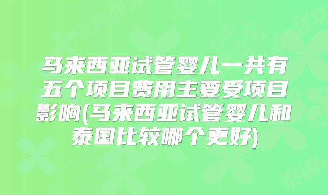 马来西亚试管婴儿一共有五个项目费用主要受项目影响(马来西亚试管婴儿和泰国比较哪个更好)