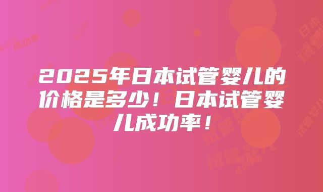 2025年日本试管婴儿的价格是多少！日本试管婴儿成功率！