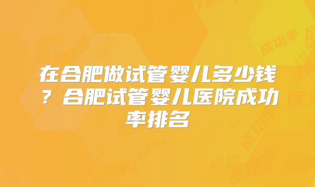 在合肥做试管婴儿多少钱?合肥试管婴儿医院成功率排名