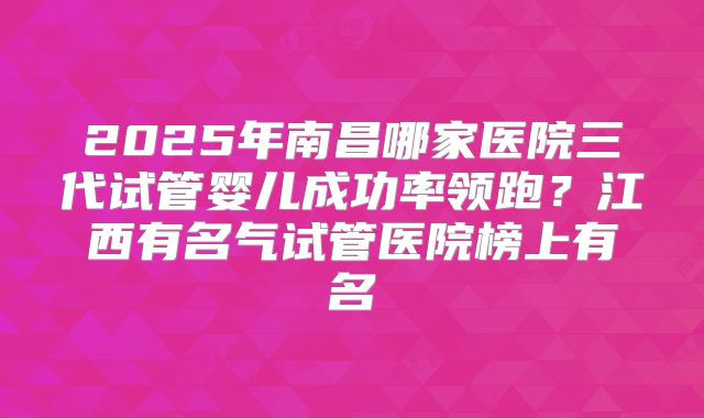 2025年南昌哪家医院三代试管婴儿成功率领跑？江西有名气试管医院榜上有名